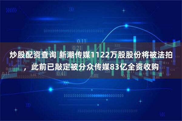 炒股配资查询 新潮传媒1122万股股份将被法拍，此前已敲定被分众传媒83亿全资收购