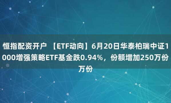 恒指配资开户 【ETF动向】6月20日华泰柏瑞中证1000增强策略ETF基金跌0.94%，份额增加250万份