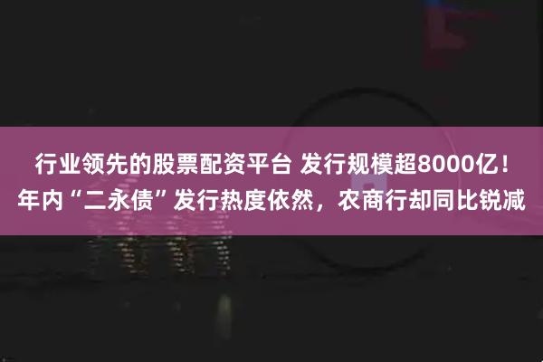 行业领先的股票配资平台 发行规模超8000亿！年内“二永债”发行热度依然，农商行却同比锐减