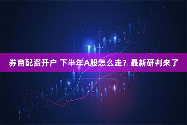 券商配资开户 下半年A股怎么走？最新研判来了