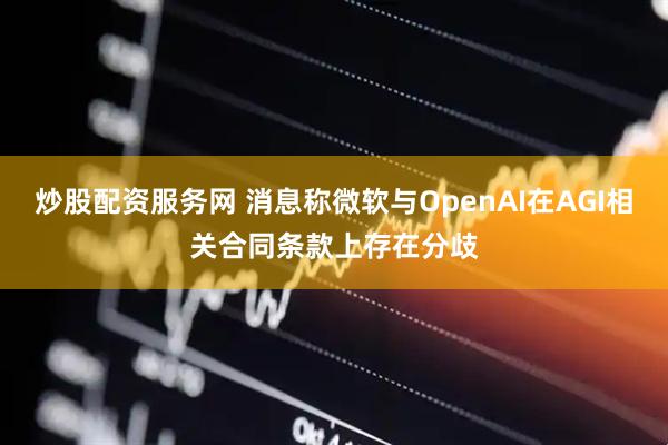 炒股配资服务网 消息称微软与OpenAI在AGI相关合同条款上存在分歧
