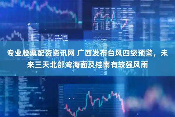 专业股票配资资讯网 广西发布台风四级预警，未来三天北部湾海面及桂南有较强风雨