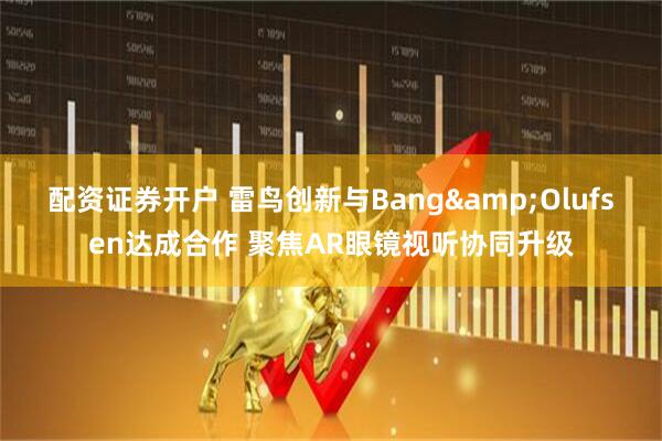 配资证券开户 雷鸟创新与Bang&Olufsen达成合作 聚焦AR眼镜视听协同升级