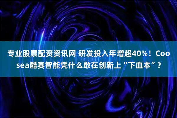 专业股票配资资讯网 研发投入年增超40%！Coosea酷赛智能凭什么敢在创新上“下血本”？