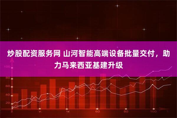炒股配资服务网 山河智能高端设备批量交付，助力马来西亚基建升级