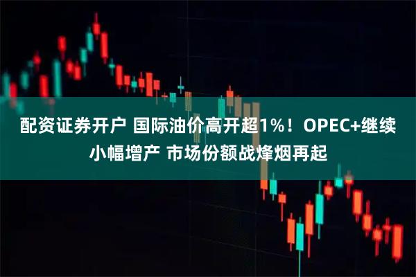 配资证券开户 国际油价高开超1%！OPEC+继续小幅增产 市场份额战烽烟再起