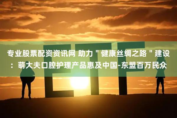 专业股票配资资讯网 助力＂健康丝绸之路＂建设：萌大夫口腔护理产品惠及中国-东盟百万民众