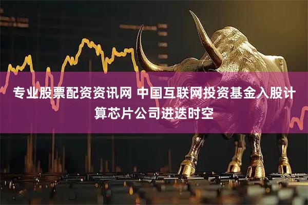 专业股票配资资讯网 中国互联网投资基金入股计算芯片公司进迭时空
