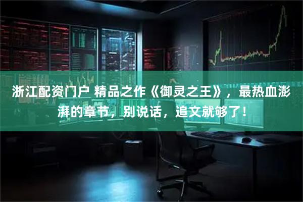 浙江配资门户 精品之作《御灵之王》，最热血澎湃的章节，别说话，追文就够了！
