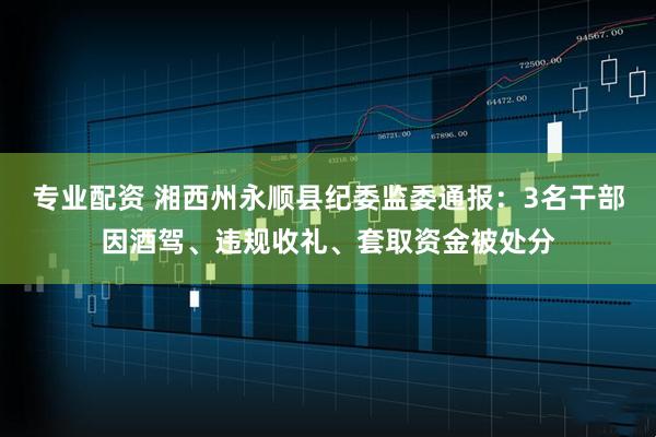 专业配资 湘西州永顺县纪委监委通报：3名干部因酒驾、违规收礼、套取资金被处分